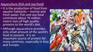 Aquaculture (fish and sea food)
• It is the production of food from
aquatic habitants – marine and
fresh water. Fish and sea food
contribute about 70 million
metric tons of high quality
proteins to the world’s diet.
• Although aquaculture provides
only small amount of the world’s
food at present , it is an
important source of protein for
many contrives, especially in Asia
and Europe.
 