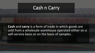 Cash n Carry
Cash and carry is a form of trade in which goods are
sold from a wholesale warehouse operated either on a
self-service basis or on the basis of samples .
 