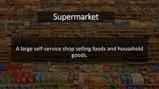 Supermarket
A large self-service shop selling foods and household
goods.
 