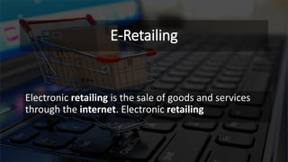 E-Retailing
Electronic retailing is the sale of goods and services
through the internet. Electronic retailing
 