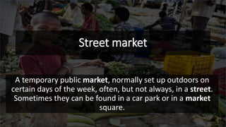 Street market
A temporary public market, normally set up outdoors on
certain days of the week, often, but not always, in a street.
Sometimes they can be found in a car park or in a market
square.
 