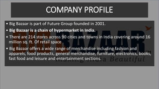 COMPANY PROFILE
• Big Bazaar is part of Future Group founded in 2001.
• Big Bazaar is a chain of hypermarket in India.
• There are 214 stores across 90 cities and towns in India covering around 16
million sq. ft. Of retail space
• Big Bazaar offers a wide range of merchandise including fashion and
apparels, food products, general merchandise, furniture, electronics, books,
fast food and leisure and entertainment sections.
 