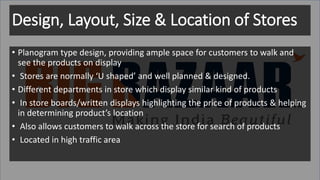 Design, Layout, Size & Location of Stores
• Planogram type design, providing ample space for customers to walk and
see the products on display
• Stores are normally ‘U shaped’ and well planned & designed.
• Different departments in store which display similar kind of products
• In store boards/written displays highlighting the price of products & helping
in determining product’s location
• Also allows customers to walk across the store for search of products
• Located in high traffic area
 
