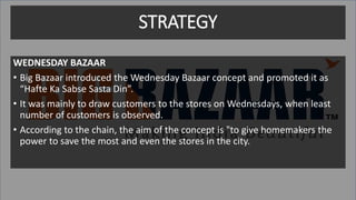 STRATEGY
WEDNESDAY BAZAAR
• Big Bazaar introduced the Wednesday Bazaar concept and promoted it as
“Hafte Ka Sabse Sasta Din”.
• It was mainly to draw customers to the stores on Wednesdays, when least
number of customers is observed.
• According to the chain, the aim of the concept is "to give homemakers the
power to save the most and even the stores in the city.
 