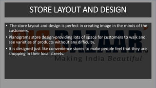 STORE LAYOUT AND DESIGN
• The store layout and design is perfect in creating image in the minds of the
customers.
• Planograms store design-providing lots of space for customers to walk and
see varieties of products without any difficulty.
• It is designed just like convenience stores to make people feel that they are
shopping in their local streets.
 