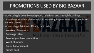 PROMOTIONS USED BY BIG BAZAAR
• Advertising is done by newspaper, television and through hoardings.
• Hoardings at public places helps in attracting huge masses of people from
various places
• Advertising ( Print ads, TV ads, radio ads )
• Weekend Discounts
• Exchange offers
• Point of purchase promotion
• Word of mouth
• Brand Endorsement
• Future Card
 