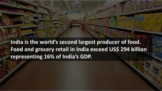 India is the world’s second largest producer of food.
Food and grocery retail in India exceed US$ 294 billion
representing 16% of India’s GDP.
 