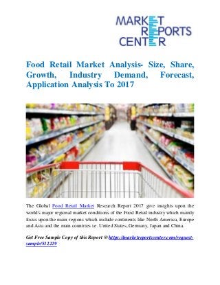 Food Retail Market Analysis- Size, Share,
Growth, Industry Demand, Forecast,
Application Analysis To 2017
The Global Food Retail Market Research Report 2017 give insights upon the
world's major regional market conditions of the Food Retail industry which mainly
focus upon the main regions which include continents like North America, Europe
and Asia and the main countries i.e. United States, Germany, Japan and China.
Get Free Sample Copy of this Report @ https://marketreportscenter.com/request-
sample/512229
 