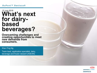 D u P o n t ™ D a n i s c o ®
12 July 2018
What’s next
for dairy-
based
beverages?
Overcoming challenges and
creating opportunities to meet
new demands from
consumers.
Wan-Ting Ng
Team lead, application specialist, dairy,
beverage and frozen dessert (ASEAN)
 