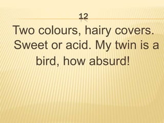 12
Two colours, hairy covers.
Sweet or acid. My twin is a
bird, how absurd!
 