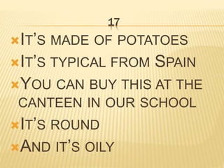 17
IT’S MADE OF POTATOES
IT’S TYPICAL FROM SPAIN
YOU CAN BUY THIS AT THE
CANTEEN IN OUR SCHOOL
IT’S ROUND
AND IT’S OILY
 