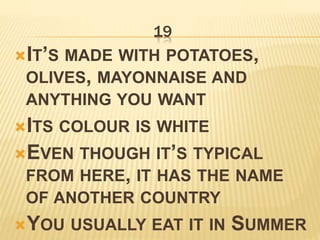 19
IT’S MADE WITH POTATOES,
OLIVES, MAYONNAISE AND
ANYTHING YOU WANT
ITS COLOUR IS WHITE
EVEN THOUGH IT’S TYPICAL
FROM HERE, IT HAS THE NAME
OF ANOTHER COUNTRY
YOU USUALLY EAT IT IN SUMMER
 