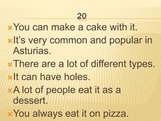 20
You can make a cake with it.
It’s very common and popular in
Asturias.
There are a lot of different types.
It can have holes.
A lot of people eat it as a
dessert.
You always eat it on pizza.
 