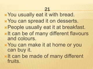 21
You usually eat it with bread.
You can spread it on desserts.
People usually eat it at breakfast.
It can be of many different flavours
and colours.
You can make it at home or you
can buy it.
It can be made of many different
fruits.
 