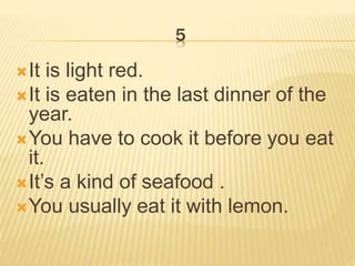 5
It is light red.
It is eaten in the last dinner of the
year.
You have to cook it before you eat
it.
It’s a kind of seafood .
You usually eat it with lemon.
 