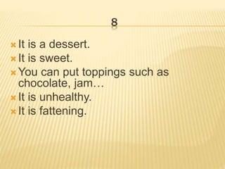 8
 It is a dessert.
 It is sweet.
 You can put toppings such as
chocolate, jam…
 It is unhealthy.
 It is fattening.
 