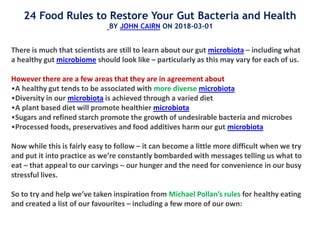 There is much that scientists are still to learn about our gut microbiota – including what
a healthy gut microbiome should look like – particularly as this may vary for each of us.
However there are a few areas that they are in agreement about
•A healthy gut tends to be associated with more diverse microbiota
•Diversity in our microbiota is achieved through a varied diet
•A plant based diet will promote healthier microbiota
•Sugars and refined starch promote the growth of undesirable bacteria and microbes
•Processed foods, preservatives and food additives harm our gut microbiota
Now while this is fairly easy to follow – it can become a little more difficult when we try
and put it into practice as we’re constantly bombarded with messages telling us what to
eat – that appeal to our carvings – our hunger and the need for convenience in our busy
stressful lives.
So to try and help we’ve taken inspiration from Michael Pollan’s rules for healthy eating
and created a list of our favourites – including a few more of our own:
24 Food Rules to Restore Your Gut Bacteria and Health
BY JOHN CAIRN ON 2018-03-01
 