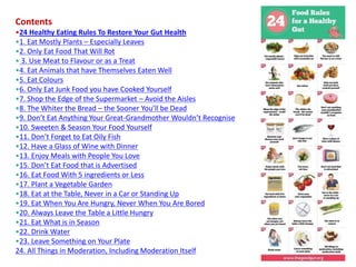Contents
•24 Healthy Eating Rules To Restore Your Gut Health
•1. Eat Mostly Plants – Especially Leaves
•2. Only Eat Food That Will Rot
• 3. Use Meat to Flavour or as a Treat
•4. Eat Animals that have Themselves Eaten Well
•5. Eat Colours
•6. Only Eat Junk Food you have Cooked Yourself
•7. Shop the Edge of the Supermarket – Avoid the Aisles
•8. The Whiter the Bread – the Sooner You’ll be Dead
•9. Don’t Eat Anything Your Great-Grandmother Wouldn’t Recognise
•10. Sweeten & Season Your Food Yourself
•11. Don’t Forget to Eat Oily Fish
•12. Have a Glass of Wine with Dinner
•13. Enjoy Meals with People You Love
•15. Don’t Eat Food that is Advertised
•16. Eat Food With 5 ingredients or Less
•17. Plant a Vegetable Garden
•18. Eat at the Table, Never in a Car or Standing Up
•19. Eat When You Are Hungry, Never When You Are Bored
•20. Always Leave the Table a Little Hungry
•21. Eat What is in Season
•22. Drink Water
•23. Leave Something on Your Plate
24. All Things in Moderation, Including Moderation Itself
 