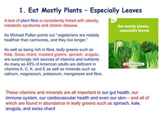 A lack of plant fibre is consistently linked with obesity,
metabolic syndrome and chronic disease.
As Michael Pollan points out “vegetarians are notably
healthier than carnivores, and they live longer.”
As well as being rich in fibre, leafy greens such as
Kale, Swiss chard, mustard greens, spinach, arugula,
are surprisingly rich sources of vitamins and nutrients .
As many as 40% of American adults are deficient in
vitamins A, C, K, and E as well as minerals such as
calcium, magnesium, potassium, manganese and fibre.
These vitamins and minerals are all important to our gut health, our
immune system, our cardiovascular health and even our skin – and all of
which are found in abundance in leafy greens such as spinach, kale,
arugula, and swiss chard
1. Eat Mostly Plants – Especially Leaves
 