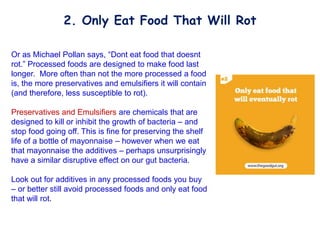 Or as Michael Pollan says, “Dont eat food that doesnt
rot.” Processed foods are designed to make food last
longer. More often than not the more processed a food
is, the more preservatives and emulsifiers it will contain
(and therefore, less susceptible to rot).
Preservatives and Emulsifiers are chemicals that are
designed to kill or inhibit the growth of bacteria – and
stop food going off. This is fine for preserving the shelf
life of a bottle of mayonnaise – however when we eat
that mayonnaise the additives – perhaps unsurprisingly
have a similar disruptive effect on our gut bacteria.
Look out for additives in any processed foods you buy
– or better still avoid processed foods and only eat food
that will rot.
2. Only Eat Food That Will Rot
 