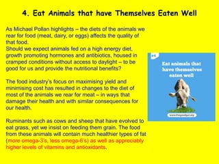 As Michael Pollan highlights – the diets of the animals we
rear for food (meat, dairy, or eggs) affects the quality of
that food.
Should we expect animals fed on a high energy diet,
growth promoting hormones and antibiotics, housed in
cramped conditions without access to daylight – to be
good for us and provide the nutritional benefits?
The food industry’s focus on maximising yield and
minimising cost has resulted in changes to the diet of
most of the animals we rear for meat – in ways that
damage their health and with similar consequences for
our health.
Ruminants such as cows and sheep that have evolved to
eat grass, yet we insist on feeding them grain. The food
from these animals will contain much healthier types of fat
(more omega-3’s, less omega-6’s) as well as appreciably
higher levels of vitamins and antioxidants.
4. Eat Animals that have Themselves Eaten Well
 