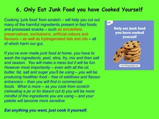 Cooking ‘junk food’ from scratch – will help you cut out
many of the harmful ingredients present in fast foods
and processed snacks – such as emulsifiers,
preservatives, excitotoxins, artificial colours and
flavours – as well as hydrogenated fats and oils – all
of which harm our gut.
If you’ve ever made junk food at home, you have to
wash the ingredients, peel, slice, fry, mix and then salt
and season. You will make a mess but it will be fun.
However most importantly – even with all the oil,
butter, fat, salt and sugar you’ll be using – you will be
producing healthier food – free of additives and flavour
enhancers – than you will find in commercial
foods. What is more – as you cook from scratch
(reheating a jar or tin doesnt cut it) you will be more
mindful of the ingredients you are using – and your
palette will become more sensitive
Eat anything you want, just cook it yourself.
6. Only Eat Junk Food you have Cooked Yourself
 