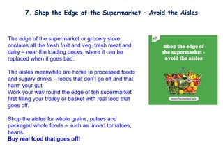 The edge of the supermarket or grocery store
contains all the fresh fruit and veg, fresh meat and
dairy – near the loading docks, where it can be
replaced when it goes bad.
The aisles meanwhile are home to processed foods
and sugary drinks – foods that don’t go off and that
harm your gut.
Work your way round the edge of teh supermarket
first filling your trolley or basket with real food that
goes off.
Shop the aisles for whole grains, pulses and
packaged whole foods – such as tinned tomatoes,
beans.
Buy real food that goes off!
7. Shop the Edge of the Supermarket – Avoid the Aisles
 