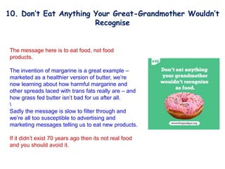 The message here is to eat food, not food
products.
The invention of margarine is a great example –
marketed as a healthier version of butter, we’re
now learning about how harmful margarine and
other spreads laced with trans fats really are – and
how grass fed butter isn’t bad for us after all.

Sadly the message is slow to filter through and
we’re all too susceptible to advertising and
marketing messages telling us to eat new products.
If it didn’t exist 70 years ago then its not real food
and you should avoid it.
10. Don’t Eat Anything Your Great-Grandmother Wouldn’t
Recognise
 