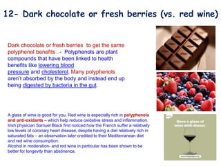A glass of wine is good for you. Red wine is especially rich in polyphenols
and anti-oxidants – which help reduce oxidative stress and inflammation.
Irish physician Samuel Black first noticed how the French suffer a relatively
low levels of coronary heart disease, despite having a diet relatively rich in
saturated fats – an observation later credited to their Mediterranean diet
and red wine consumption.
Alcohol in moderation- and red wine in particular has been shown to be
better for longevity than abstinence.
Dark chocolate or fresh berries to get the same
polyphenol benefits . - Polyphenols are plant
compounds that have been linked to health
benefits like lowering blood
pressure and cholesterol. Many polyphenols
aren’t absorbed by the body and instead end up
being digested by bacteria in the gut.
12- Dark chocolate or fresh berries (vs. red wine)
 