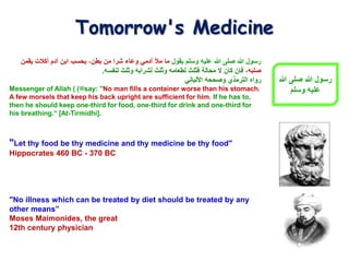 "Let thy food be thy medicine and thy medicine be thy food"
Hippocrates 460 BC - 370 BC
"No illness which can be treated by diet should be treated by any
other means”
Moses Maimonides, the great
12th century physician
Tomorrow's Medicine
‫يقول‬ ‫وسلم‬ ‫عليه‬ ‫هللا‬ ‫صلى‬ ‫هللا‬ ‫رسول‬
‫يقمن‬ ‫أكالت‬ ‫آدم‬ ‫ابن‬ ‫بحسب‬ ،‫بطن‬ ‫من‬ ‫شرا‬ ‫وعاء‬ ‫آدمي‬ ‫مأل‬ ‫ما‬
،‫صلبه‬
‫لنفسه‬ ‫وثلث‬ ‫لشرابه‬ ‫وثلث‬ ‫لطعامه‬ ‫فثلث‬ ‫محالة‬ ‫ال‬ ‫كان‬ ‫فإن‬
.
‫رواه‬
‫الترمذي‬
‫وصححه‬
‫األلباني‬
Messenger of Allah ( ‫ﷺ‬
) say: "No man fills a container worse than his stomach.
A few morsels that keep his back upright are sufficient for him. If he has to,
then he should keep one-third for food, one-third for drink and one-third for
his breathing.“ [At-Tirmidhi].
‫هللا‬ ‫صلى‬ ‫هللا‬ ‫رسول‬
‫وسلم‬ ‫عليه‬
 
