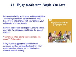 Dinners with family and friends build relationships.
They help your kids do better in school, they
benefit your relationships with your partner, your
colleagues and your friends.
Families traditionally ate together, around a table
and not a TV, at regular meal times. It’s a good
tradition.
“Remember when eating between meals felt
wrong?” Pollan asks.
Sadly studies suggest that the majority of
American families eat together less than 1 in 4
meals together, missing out on sharing this
valuable time as a family.
13. Enjoy Meals with People You Love
 