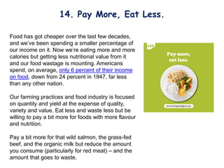 Food has got cheaper over the last few decades,
and we’ve been spending a smaller percentage of
our income on it. Now we’re eating more and more
calories but getting less nutritional value from it
and our food wastage is mounting. Americans
spend, on average, only 6 percent of their income
on food, down from 24 percent in 1947, far less
than any other nation.
Our farming practices and food industry is focused
on quantity and yield at the expense of quality,
variety and value. Eat less and waste less but be
willing to pay a bit more for foods with more flavour
and nutrition.
Pay a bit more for that wild salmon, the grass-fed
beef, and the organic milk but reduce the amount
you consume (particularly for red meat) – and the
amount that goes to waste.
14. Pay More, Eat Less.
 