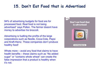 94% of advertising budgets for food are for
processed food. Real food is not being
advertised” says Pollan. The farmer doesnt have
money to advertise his broccoli.
Advertising is fuelling the profits of the large
corporations such as Nestle, Coca-Cola, Pepsi
and Kraft-Heinz. These companies don’t produce
healthy food!
Whats more – avoid any food that claims to have
health benefits – these claims such as “No added
sugar” or “contains whole wheat” can create the
false impression that a product is healthy when
it’s not.
15. Don’t Eat Food that is Advertised
 