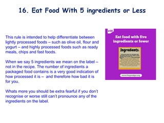 This rule is intended to help differentiate between
lightly processed foods – such as olive oil, flour and
yogurt – and highly processed foods such as ready
meals, chips and fast foods.
When we say 5 ingredients we mean on the label –
not in the recipe. The number of ingredients a
packaged food contains is a very good indication of
how processed it is – and therefore how bad it is
for you.
Whats more you should be extra fearful if you don’t
recognise or worse still can’t pronounce any of the
ingredients on the label.
16. Eat Food With 5 ingredients or Less
 