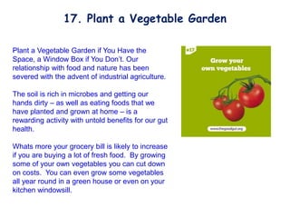 Plant a Vegetable Garden if You Have the
Space, a Window Box if You Don’t. Our
relationship with food and nature has been
severed with the advent of industrial agriculture.
The soil is rich in microbes and getting our
hands dirty – as well as eating foods that we
have planted and grown at home – is a
rewarding activity with untold benefits for our gut
health.
Whats more your grocery bill is likely to increase
if you are buying a lot of fresh food. By growing
some of your own vegetables you can cut down
on costs. You can even grow some vegetables
all year round in a green house or even on your
kitchen windowsill.
17. Plant a Vegetable Garden
 