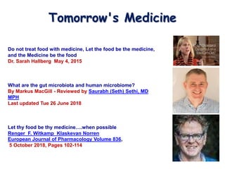 Do not treat food with medicine, Let the food be the medicine,
and the Medicine be the food
Dr. Sarah Hallberg May 4, 2015
What are the gut microbiota and human microbiome?
By Markus MacGill - Reviewed by Saurabh (Seth) Sethi, MD
MPH
Last updated Tue 26 June 2018
Let thy food be thy medicine….when possible
Renger F. Witkamp Klaskevan Norren
European Journal of Pharmacology Volume 836,
5 October 2018, Pages 102-114
Tomorrow's Medicine
 