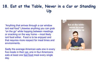 “Anything that arrives through a car window
isnt real food” Likewise anything you can grab
“on the go” while hopping between meetings
or snacking on the way home – most likely
isnt food either. Food is to be enjoyed and
that requires more respect for meal times and
environments.
Sadly the average American eats one in every
five meals in their car, one in four Americans
eats at least one fast food meal every single
day.
18. Eat at the Table, Never in a Car or Standing
Up
 