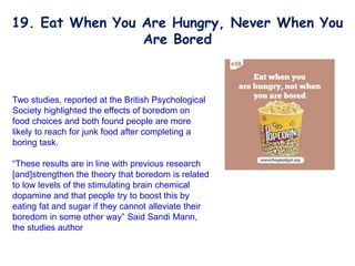 Two studies, reported at the British Psychological
Society highlighted the effects of boredom on
food choices and both found people are more
likely to reach for junk food after completing a
boring task.
“These results are in line with previous research
[and]strengthen the theory that boredom is related
to low levels of the stimulating brain chemical
dopamine and that people try to boost this by
eating fat and sugar if they cannot alleviate their
boredom in some other way” Said Sandi Mann,
the studies author
19. Eat When You Are Hungry, Never When You
Are Bored
 