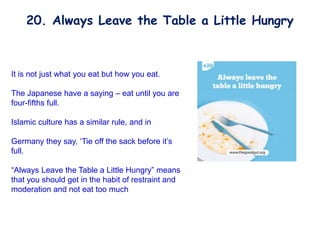 It is not just what you eat but how you eat.
The Japanese have a saying – eat until you are
four-fifths full.
Islamic culture has a similar rule, and in
Germany they say, ‘Tie off the sack before it’s
full.
“Always Leave the Table a Little Hungry” means
that you should get in the habit of restraint and
moderation and not eat too much
20. Always Leave the Table a Little Hungry
 