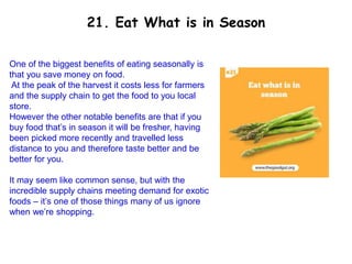 One of the biggest benefits of eating seasonally is
that you save money on food.
At the peak of the harvest it costs less for farmers
and the supply chain to get the food to you local
store.
However the other notable benefits are that if you
buy food that’s in season it will be fresher, having
been picked more recently and travelled less
distance to you and therefore taste better and be
better for you.
It may seem like common sense, but with the
incredible supply chains meeting demand for exotic
foods – it’s one of those things many of us ignore
when we’re shopping.
21. Eat What is in Season
 