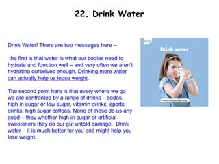Drink Water! There are two messages here –
the first is that water is what our bodies need to
hydrate and function well – and very often we aren’t
hydrating ourselves enough. Drinking more water
can actually help us loose weight.
The second point here is that every where we go
we are confronted by a range of drinks – sodas,
high in sugar or low sugar, vitamin drinks, sports
drinks, high sugar coffees. None of these do us any
good – they whether high in sugar or artificial
sweeteners they do our gut untold damage. Drink
water – it is much better for you and might help you
lose weight.
22. Drink Water
 