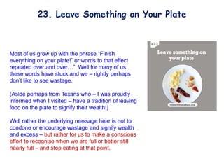 Most of us grew up with the phrase “Finish
everything on your plate!” or words to that effect
repeated over and over…” Well for many of us
these words have stuck and we – rightly perhaps
don’t like to see wastage.
(Aside perhaps from Texans who – I was proudly
informed when I visited – have a tradition of leaving
food on the plate to signify their wealth!)
Well rather the underlying message hear is not to
condone or encourage wastage and signify wealth
and excess – but rather for us to make a conscious
effort to recognise when we are full or better still
nearly full – and stop eating at that point.
23. Leave Something on Your Plate
 