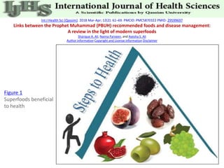 Int J Health Sci (Qassim). 2018 Mar-Apr; 12(2): 61–69. PMCID: PMC5870322 PMID: 29599697
Links between the Prophet Muhammad (PBUH) recommended foods and disease management:
A review in the light of modern superfoods
Sharique A. Ali, Naima Parveen, and Ayesha S. Ali
Author information Copyright and License information Disclaimer
Figure 1
Superfoods beneficial
to health
 
