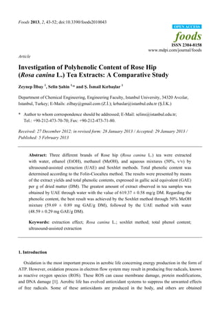 Foods 2013, 2, 43-52; doi:10.3390/foods2010043
                                                                                        OPEN ACCESS


                                                                                        foods
                                                                                   ISSN 2304-8158
                                                                         www.mdpi.com/journal/foods
Article

Investigation of Polyhenolic Content of Rose Hip
(Rosa canina L.) Tea Extracts: A Comparative Study
Zeynep İlbay 1, Selin Şahin 1,* and Ş. İsmail Kırbaşlar 1

Department of Chemical Engineering, Engineering Faculty, Istanbul University, 34320 Avcılar,
Istanbul, Turkey; E-Mails: zilbay@gmail.com (Z.İ.); krbaslar@istanbul.edu.tr (Ş.İ.K.)

* Author to whom correspondence should be addressed; E-Mail: selins@istanbul.edu.tr;
  Tel.: +90-212-473-70-70; Fax: +90-212-473-71-80.

Received: 27 December 2012; in revised form: 28 January 2013 / Accepted: 29 January 2013 /
Published: 5 February 2013


      Abstract: Three different brands of Rose hip (Rosa canina L.) tea were extracted
      with water, ethanol (EtOH), methanol (MeOH), and aqueous mixtures (50%, v/v) by
      ultrasound-assisted extraction (UAE) and Soxhlet methods. Total phenolic content was
      determined according to the Folin-Ciocalteu method. The results were presented by means
      of the extract yields and total phenolic contents, expressed in gallic acid equivalent (GAE)
      per g of dried matter (DM). The greatest amount of extract observed in tea samples was
      obtained by UAE through water with the value of 619.37 ± 0.58 mg/g DM. Regarding the
      phenolic content, the best result was achieved by the Soxhlet method through 50% MeOH
      mixture (59.69 ± 0.89 mg GAE/g DM), followed by the UAE method with water
      (48.59 ±0.29 mg GAE/g DM).

      Keywords: extraction effect; Rosa canina L.; soxhlet method; total phenol content;
      ultrasound-assisted extraction




1. Introduction

   Oxidation is the most important process in aerobic life concerning energy production in the form of
ATP. However, oxidation process in electron flow system may result in producing free radicals, known
as reactive oxygen species (ROS). These ROS can cause membrane damage, protein modifications,
and DNA damage [1]. Aerobic life has evolved antioxidant systems to suppress the unwanted effects
of free radicals. Some of these antioxidants are produced in the body, and others are obtained
 