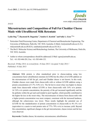 Foods 2013, 2, 310-331; doi:10.3390/foods2030310
foods
ISSN 2304-8158
www.mdpi.com/journal/foods
Article
Microstructure and Composition of Full Fat Cheddar Cheese
Made with Ultrafiltered Milk Retentate
Lydia Ong 1,2
, Raymond R. Dagastine 1
, Sandra E. Kentish 1
and Sally L. Gras 1,2,
*
1
Particulate Fluid Processing Centre, Department of Chemical and Biomolecular Engineering, The
University of Melbourne, Parkville, VIC 3010, Australia; E-Mails: lon@unimelb.edu.au (L.O.);
rrd@unimelb.edu.au (R.R.D.); sandraek@unimelb.edu.au (S.E.K.)
2
The Bio21 Molecular Science and Biotechnology Institute, The University of Melbourne, Parkville,
VIC 3010, Australia
* Author to whom correspondence should be addressed; E-Mail: sgras@unimelb.edu.au;
Tel.: +61-383-446-281; Fax: +61-383-444-153.
Received: 29 May 2013; in revised form: 18 June 2013 / Accepted: 9 July 2013 /
Published: 18 July 2013
Abstract: Milk protein is often standardised prior to cheese-making using low
concentration factor ultrafiltration retentate (LCUFR) but the effect of LCUFR addition on
the microstructure of full fat gel, curd and Cheddar cheese is not known. In this work,
Cheddar cheeses were made from cheese-milk with or without LCUFR addition using a
protein concentration of 3.7%–5.8% w/w. The fat lost to sweet whey was higher in cheese
made from cheese-milk without LCUFR or from cheese-milk with 5.8% w/w protein.
At 5.8% w/w protein concentration, the porosity of the gel increased significantly and the
fat globules within the gel and curd tended to pool together, which possibly contributed to
the higher fat loss in the sweet whey. The microstructure of cheese from cheese-milk with
a higher protein concentration was more compact, consistent with the increased hardness,
although the cohesiveness was lower. These results highlight the potential use of
LCUFR for the standardization of protein concentration in cheese-milk to 4%–5% w/w
(equivalent to a casein to total protein ratio of 77%–79% w/w) to increase yield. Beyond
this concentration, significant changes in the gel microstructure, cheese texture and fat loss
were observed.
Keywords: Cheddar cheese; fat retention; microstructure; ultrafiltration
OPEN ACCESS
 