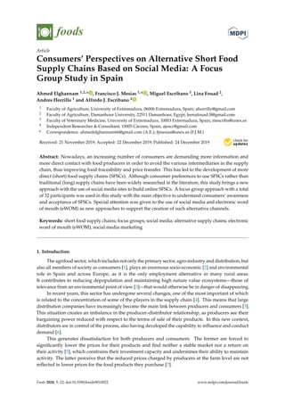 foods
Article
Consumers’ Perspectives on Alternative Short Food
Supply Chains Based on Social Media: A Focus
Group Study in Spain
Ahmed Elghannam 1,2,* , Francisco J. Mesias 1,* , Miguel Escribano 3, Lina Fouad 2,
Andres Horrillo 1 and Alfredo J. Escribano 4
1 Faculty of Agriculture, University of Extremadura, 06006 Extremadura, Spain; ahorrilly@gmail.com
2 Faculty of Agriculture, Damanhour University, 22511 Damanhour, Egypt; leenafouad.lf@gmail.com
3 Faculty of Veterinary Medicine, University of Extremadura, 10003 Extremadura, Spain; mescriba@unex.es
4 Independent Researcher & Consultant, 10005 Cáceres, Spain; ajescc@gmail.com
* Correspondence: ahmedelghannam66@gmail.com (A.E.); fjmesias@unex.es (F.J.M.)
Received: 21 November 2019; Accepted: 22 December 2019; Published: 24 December 2019 

Abstract: Nowadays, an increasing number of consumers are demanding more information and
more direct contact with food producers in order to avoid the various intermediaries in the supply
chain, thus improving food traceability and price transfer. This has led to the development of more
direct (short) food supply chains (SFSCs). Although consumer preferences to use SFSCs rather than
traditional (long) supply chains have been widely researched in the literature, this study brings a new
approach with the use of social media sites to build online SFSCs. A focus group approach with a total
of 32 participants was used in this study with the main objective to understand consumers’ awareness
and acceptance of SFSCs. Special attention was given to the use of social media and electronic word
of mouth (eWOM) as new approaches to support the creation of such alternative channels.
Keywords: short food supply chains; focus groups; social media; alternative supply chains; electronic
word of mouth (eWOM); social media marketing
1. Introduction
The agrifood sector, which includes not only the primary sector, agro-industry and distribution, but
also all members of society as consumers [1], plays an enormous socio-economic [2] and environmental
role in Spain and across Europe, as it is the only employment alternative in many rural areas.
It contributes to reducing depopulation and maintaining high nature value ecosystems—those of
relevance from an environmental point of view [3]—that would otherwise be in danger of disappearing.
In recent years, this sector has undergone several changes, one of the most important of which
is related to the concentration of some of the players in the supply chain [4]. This means that large
distribution companies have increasingly become the main link between producers and consumers [5].
This situation creates an imbalance in the producer–distributor relationship, as producers see their
bargaining power reduced with respect to the terms of sale of their products. In this new context,
distributors are in control of the process, also having developed the capability to influence and conduct
demand [6].
This generates dissatisfaction for both producers and consumers. The former are forced to
significantly lower the prices for their products and find neither a stable market nor a return on
their activity [5], which constrains their investment capacity and undermines their ability to maintain
activity. The latter perceive that the reduced prices charged by producers at the farm level are not
reflected in lower prices for the food products they purchase [7].
Foods 2020, 9, 22; doi:10.3390/foods9010022 www.mdpi.com/journal/foods
 