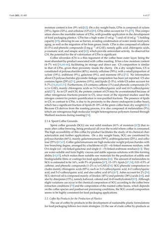 Foods 2021, 10, 683 6 of 17
moisture content is low (9% wt) [42]. On a dry weight basis, CPm is composed of xylans
(35%), lignin (32%), and cellulose (12%) [49]. CPm ashes account for 1% [55]. This compo-
sition shows the insoluble nature of CPm, with possible application in the development
of food packaging plastics. CPm has a high water (3 mLg−1) and oil (4 mLg−1) holding
capacity [49], allowing its use as barrier, avoiding condensation of water inside food pack-
aging, as well as the migration of fat from greasy foods. CPm is also composed of caffeine
(0.13%) and phenolic compounds (2 mg g−1 of GAE), namely gallic acid, chlorogenic acids,
p-coumaric acid, and sinapic acid [42], which provide antioxidant activity. As observed for
CH, the potential for the of valorization of CPm is significant.
Coffee silverskin (CS) is a thin tegument of the coffee bean outer layer, being the
most abundant by-product associated with coffee roasting. It has a low moisture content
(4–7% wt) [34,44–46], facilitating its storage and direct use. CS composition is similar
to that of CPm, given their proximity inside the cherry. On a dry weight basis, CS is
constituted of polysaccharides (40%), mainly cellulose (59%), with a small proportion of
xylose (19%), arabinose (9%), galactose (9%), and mannose (4%) [51]. No information
about CS polysaccharides glycosidic-linkage composition has been yet reported. CS also
contains lignin (29%) [51], proteins (19%), and lipids (2–5%), while CS ashes account for
5–7% [34,44,45,51]. Furthermore, CS contains caffeine (1%) and phenolic compounds (2%
w/w GAE), mainly chlorogenic acids as 3-O-caffeoylquinic acid and 4-O-caffeoylquinic
acid [57]. As in CP and CH, the protein content of CS may be overestimated because of
other nitrogenous fractions present in CS, since most of the reported studies used the
nitrogen content for protein quantification in non-purified fractions. The presence of lipids
in CS, in contrast to CPm, is due to its proximity to the cherry endosperm (coffee bean),
which has a significant fraction of lipids (8–18% of the green coffee bean dry weight) [41].
Because CS derives from the roasting process, it is also composed of melanoidins (5%),
which are nitrogenous high molecular weight heterogeneous polymers formed through
Maillard reactions during roasting [34].
2.1.4. Spent Coffee Grounds
Spent coffee grounds (SCG) are wet solid residues (61% of moisture [47]) that re-
main after coffee brewing, being produced all over the world where coffee is consumed.
The high accessibility of this coffee by-product facilitates the study of its chemical char-
acterization and further applications. On a dry weight basis, SCG are constituted by
polysaccharides (66%), mainly galactomannans (50%), arabinogalactans (25%), and cellu-
lose (25%) [47,62]. Coffee galactomannans are high molecular weight polysaccharides with
low branching degree, arranged by a backbone of (β1→4)-linked mannose residues, with
O-6 single (α1→6)-linked galactose and single (1→5)-linked arabinose residues [63]. They
are water-soluble and form highly viscous and stable aqueous solutions with film-forming
ability [64,65], which makes them suitable raw materials for the production of edible and
biodegradable films or coatings for food applications [66]. The amount of melanoidins in
SCG is estimated to be 16%, with 5% of proteins [47], 13–15% lipids [47,54], 0.01–0.5% of
caffeine, and phenolic compounds (1–2% w/w GAE) [56]. SCG phenolic composition in-
cludes mainly chlorogenic acids (85%), such as 3-O-caffeoylquinic acid, 4-O-caffeoylquinic
acid, and 5-O-caffeoylquinic acid, and also caffeic acid (6%) [67]. Ashes account for 2% [56].
SCG-derived oil is composed mainly of linoleic (45%) and palmitic (38%) acids [68], and
also by diterpenes (15%), namely kahweol, cafestol and 16-O-methylcafestol [69]. Although
slight variations can occur in the chemical composition of SCG according to the coffee brew
extraction conditions [70] and the composition of the roasted coffee beans, which depends
on the coffee species and postharvest processing conditions, the SCG overall composition
seems to be highly consistent for food packaging applications.
2.2. Coffee By-Products for the Production of Plastics
The use of coffee by-products in the development of sustainable plastic formulations
for food packaging follows two main strategies: (1) the use of crude coffee by-products as
 