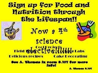 Sign up for Food and
 Nutrition through
   the Lifespan!!

           Now a 4       th

             science
             Cool Projects
        elective!!!!!!! Labs
  Field Trips           Cooking
Delicious recipes   Cake Decorating
 See A. Thomas in room 3.107 for more
                  info!
                              A. Thomas 3.107
 
