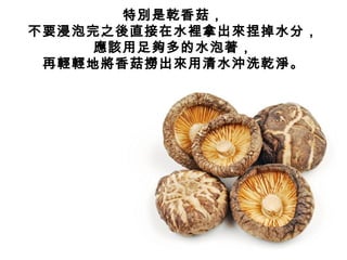 特別是乾香菇，
不要浸泡完之後直接在水裡拿出來捏掉水分，
應該用足夠多的水泡著，
再輕輕地將香菇撈出來用清水沖洗乾淨。
 