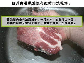 但其實這樣並沒有把豬肉洗乾淨。
因為豬肉會有油脂成分，一用水沖，油脂浮上水面，
倒水的時候又會沾上肉上，還會把容器、水槽弄髒。
 